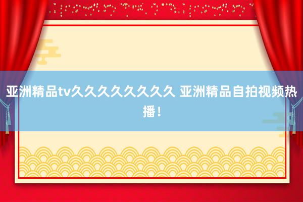 亚洲精品tv久久久久久久久久 亚洲精品自拍视频热播！