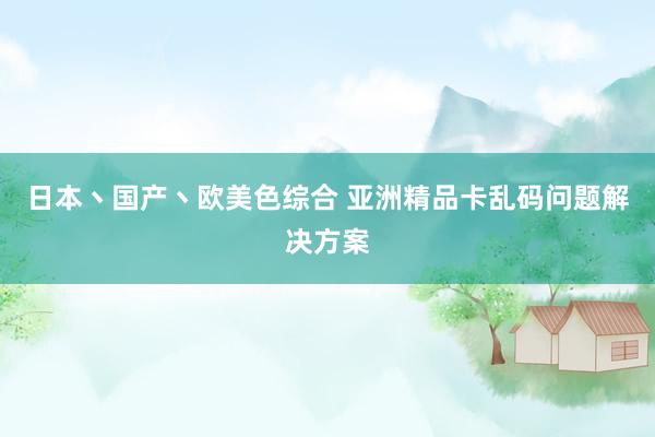日本丶国产丶欧美色综合 亚洲精品卡乱码问题解决方案