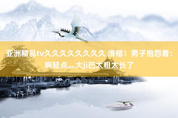 亚洲精品tv久久久久久久久久 滑稽！男子抱怨着：啊轻点灬大ji巴太粗太长了