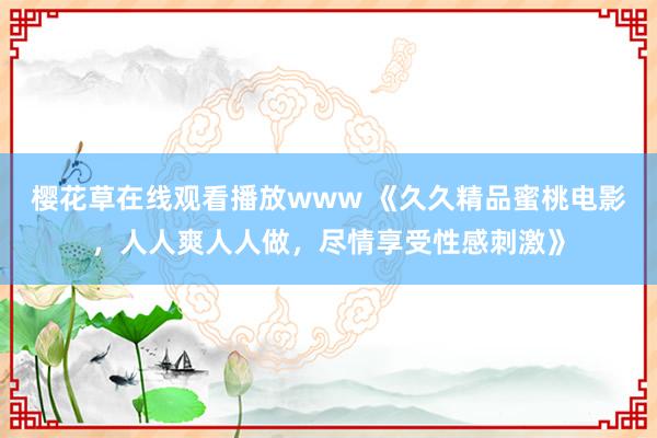 樱花草在线观看播放www 《久久精品蜜桃电影，人人爽人人做，尽情享受性感刺激》