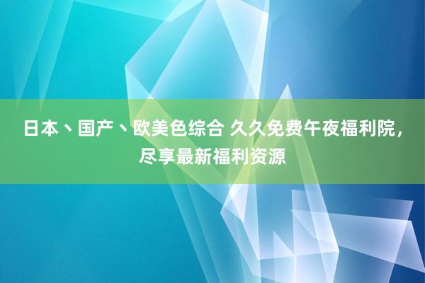 日本丶国产丶欧美色综合 久久免费午夜福利院，尽享最新福利资源