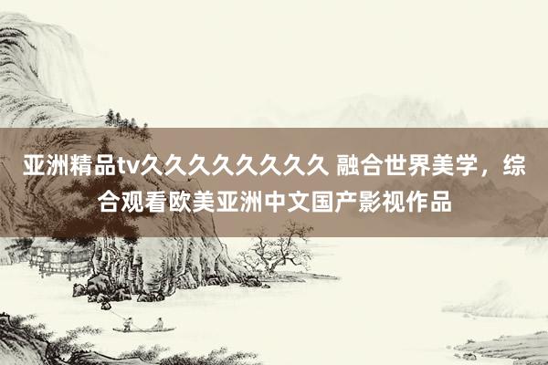 亚洲精品tv久久久久久久久久 融合世界美学，综合观看欧美亚洲中文国产影视作品
