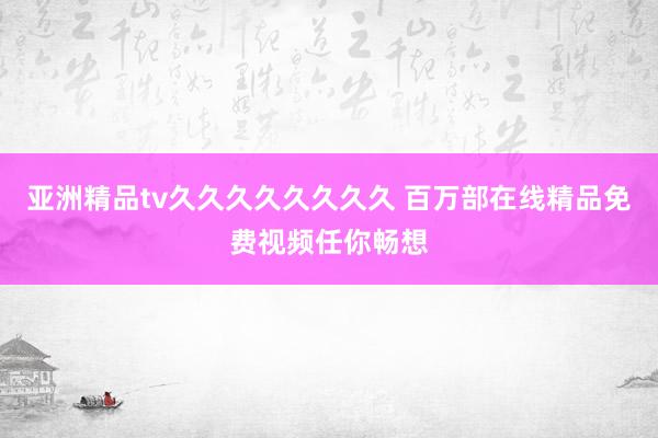 亚洲精品tv久久久久久久久久 百万部在线精品免费视频任你畅想