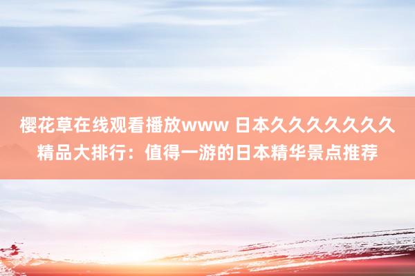 樱花草在线观看播放www 日本久久久久久久久精品大排行：值得一游的日本精华景点推荐