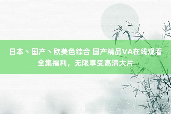 日本丶国产丶欧美色综合 国产精品VA在线观看全集福利，无限享受高清大片