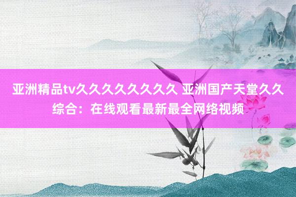 亚洲精品tv久久久久久久久久 亚洲国产天堂久久综合：在线观看最新最全网络视频
