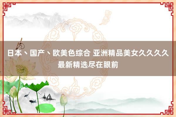 日本丶国产丶欧美色综合 亚洲精品美女久久久久最新精选尽在眼前
