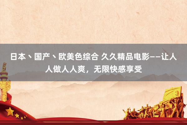 日本丶国产丶欧美色综合 久久精品电影——让人人做人人爽，无限快感享受