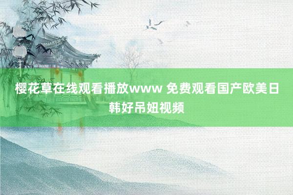 樱花草在线观看播放www 免费观看国产欧美日韩好吊妞视频