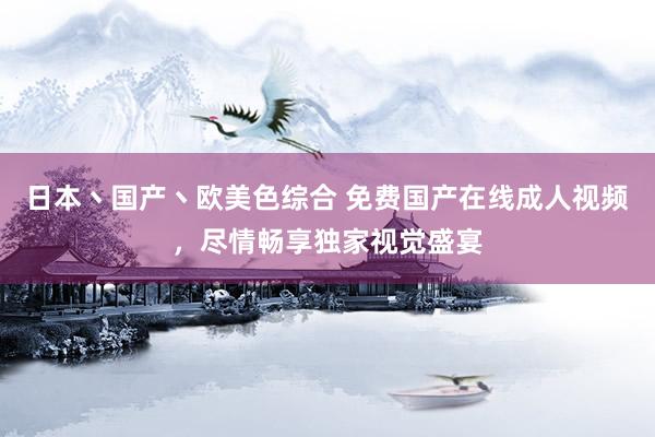 日本丶国产丶欧美色综合 免费国产在线成人视频，尽情畅享独家视觉盛宴