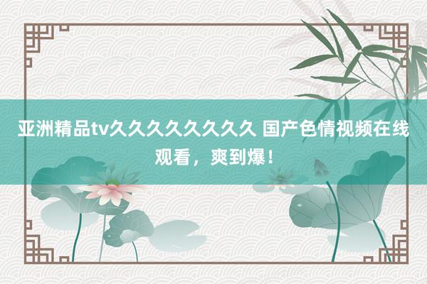 亚洲精品tv久久久久久久久久 国产色情视频在线观看，爽到爆！