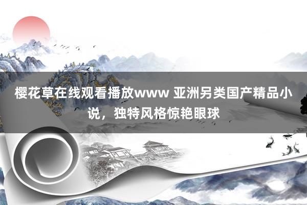 樱花草在线观看播放www 亚洲另类国产精品小说，独特风格惊艳眼球