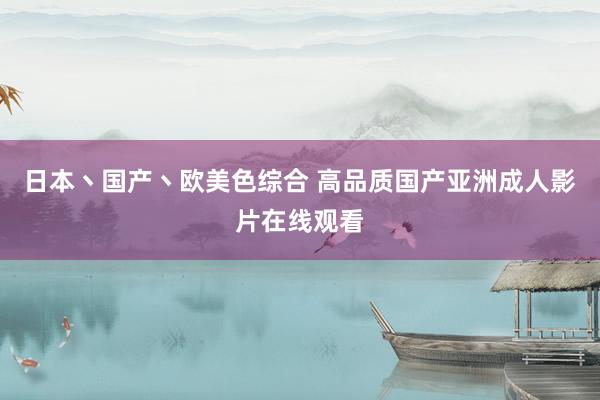 日本丶国产丶欧美色综合 高品质国产亚洲成人影片在线观看