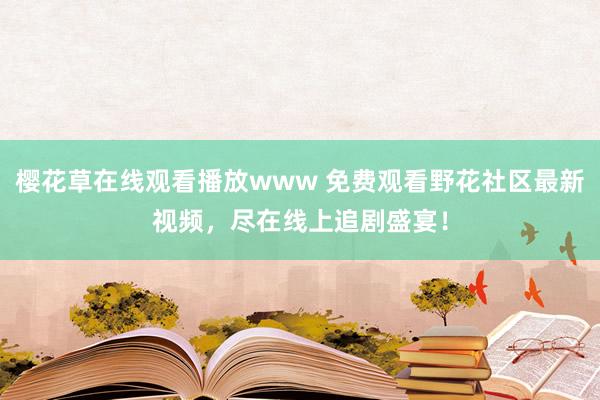 樱花草在线观看播放www 免费观看野花社区最新视频，尽在线上追剧盛宴！