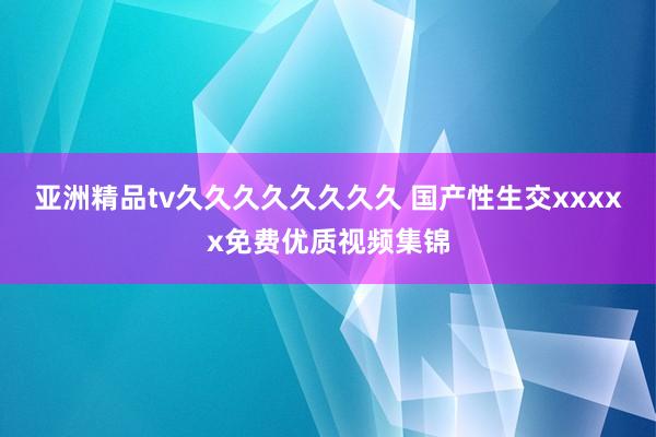 亚洲精品tv久久久久久久久久 国产性生交xxxxx免费优质视频集锦