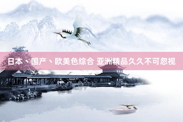 日本丶国产丶欧美色综合 亚洲精品久久不可忽视