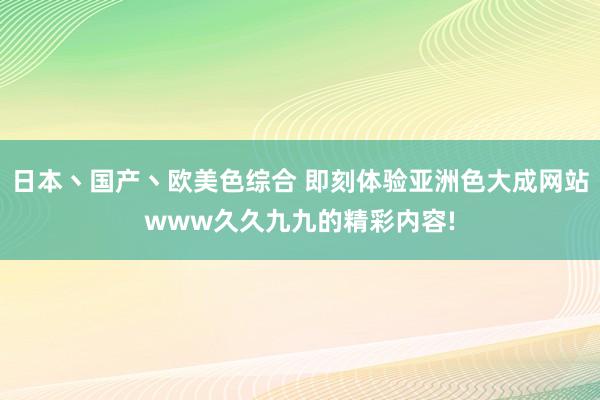 日本丶国产丶欧美色综合 即刻体验亚洲色大成网站www久久九九的精彩内容!