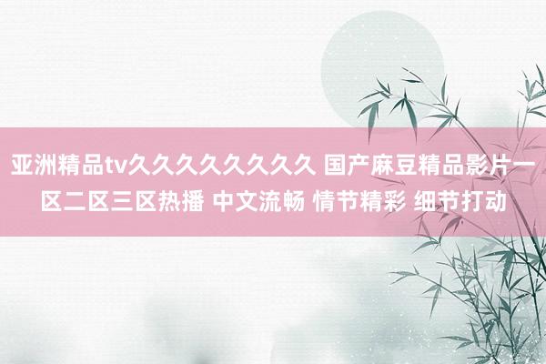 亚洲精品tv久久久久久久久久 国产麻豆精品影片一区二区三区热播 中文流畅 情节精彩 细节打动