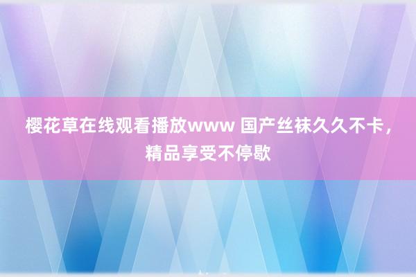 樱花草在线观看播放www 国产丝袜久久不卡，精品享受不停歇