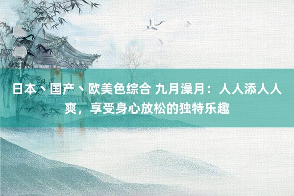 日本丶国产丶欧美色综合 九月澡月：人人添人人爽，享受身心放松的独特乐趣