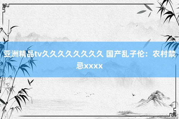 亚洲精品tv久久久久久久久久 国产乱子伦：农村禁忌xxxx