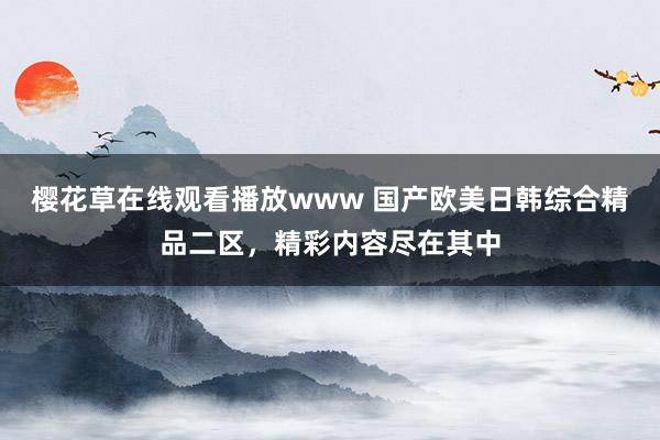 樱花草在线观看播放www 国产欧美日韩综合精品二区，精彩内容尽在其中