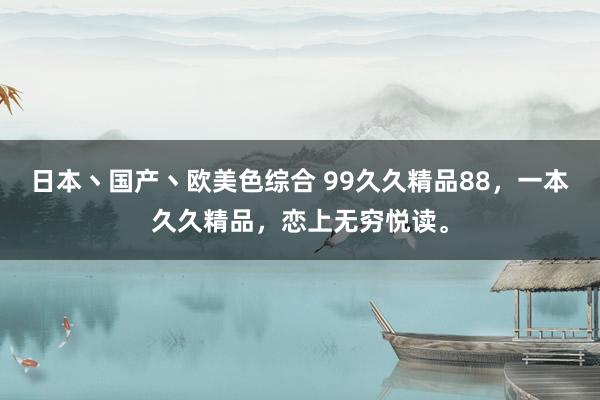 日本丶国产丶欧美色综合 99久久精品88，一本久久精品，恋上无穷悦读。