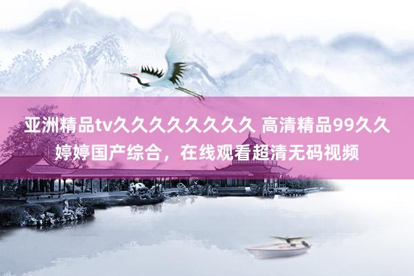 亚洲精品tv久久久久久久久久 高清精品99久久婷婷国产综合，在线观看超清无码视频