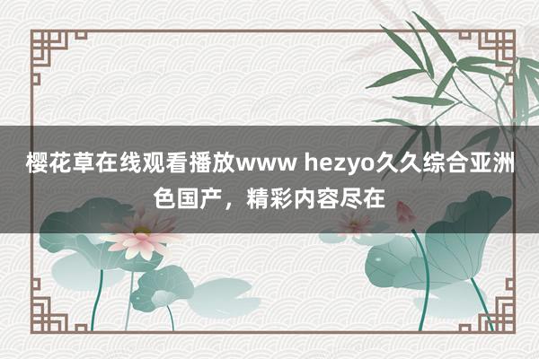 樱花草在线观看播放www hezyo久久综合亚洲色国产，精彩内容尽在