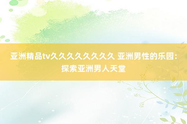 亚洲精品tv久久久久久久久久 亚洲男性的乐园：探索亚洲男人天堂