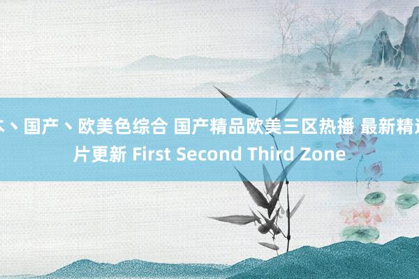 日本丶国产丶欧美色综合 国产精品欧美三区热播 最新精选影片更新 First Second Third Zone