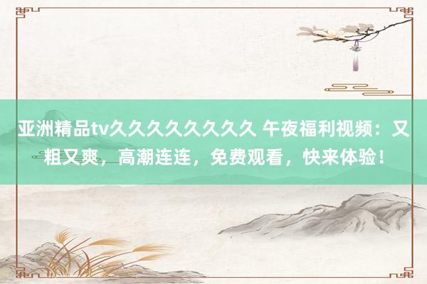 亚洲精品tv久久久久久久久久 午夜福利视频：又粗又爽，高潮连连，免费观看，快来体验！