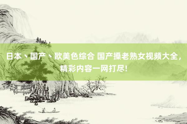 日本丶国产丶欧美色综合 国产搡老熟女视频大全，精彩内容一网打尽!