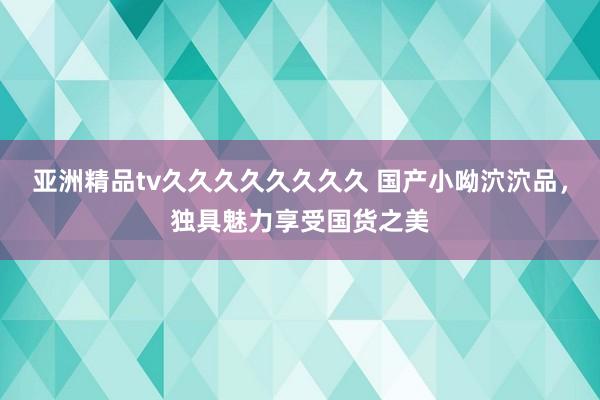 亚洲精品tv久久久久久久久久 国产小呦泬泬品，独具魅力享受国货之美