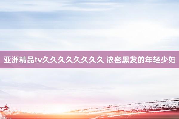 亚洲精品tv久久久久久久久久 浓密黑发的年轻少妇