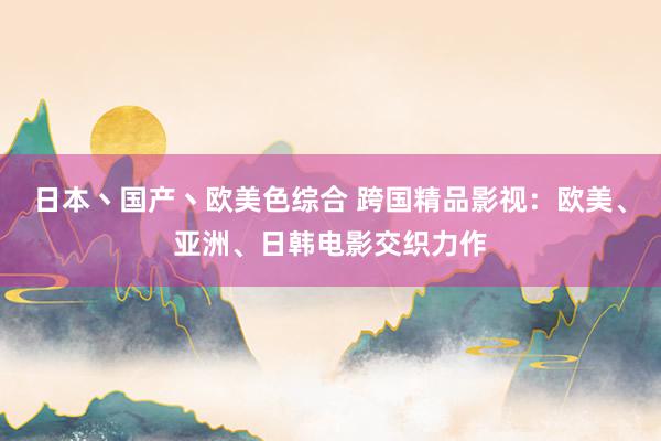 日本丶国产丶欧美色综合 跨国精品影视：欧美、亚洲、日韩电影交织力作