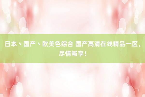 日本丶国产丶欧美色综合 国产高清在线精品一区，尽情畅享！