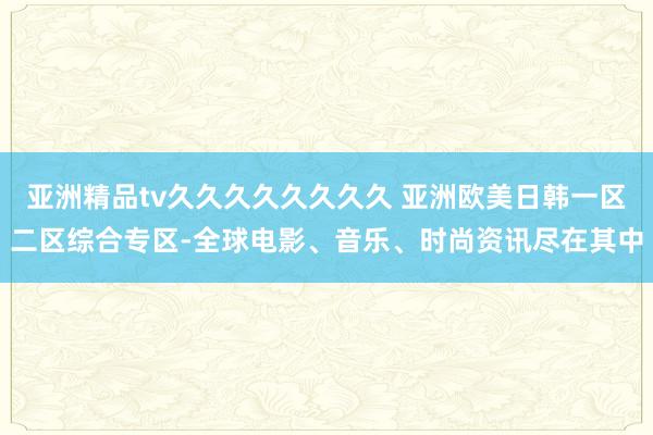 亚洲精品tv久久久久久久久久 亚洲欧美日韩一区二区综合专区-全球电影、音乐、时尚资讯尽在其中