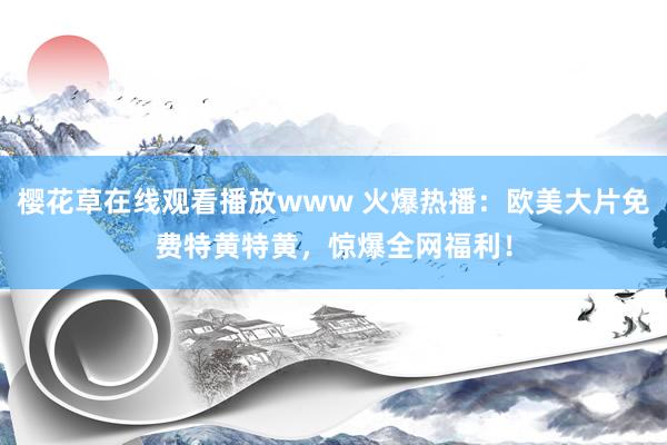 樱花草在线观看播放www 火爆热播：欧美大片免费特黄特黄，惊爆全网福利！