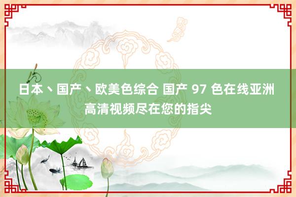 日本丶国产丶欧美色综合 国产 97 色在线亚洲 高清视频尽在您的指尖