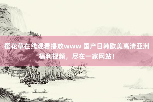 樱花草在线观看播放www 国产日韩欧美高清亚洲福利视频，尽在一家网站！