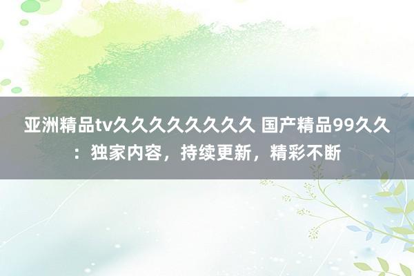 亚洲精品tv久久久久久久久久 国产精品99久久：独家内容，持续更新，精彩不断
