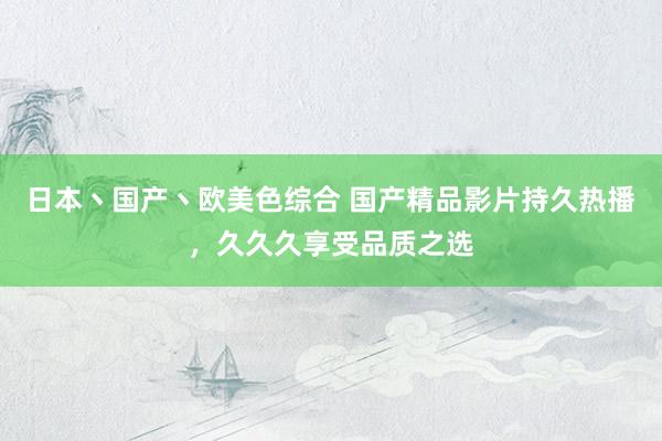 日本丶国产丶欧美色综合 国产精品影片持久热播，久久久享受品质之选