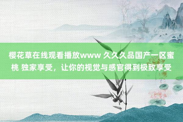 樱花草在线观看播放www 久久久品国产一区蜜桃 独家享受，让你的视觉与感官得到极致享受