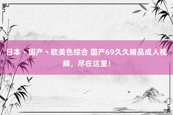 日本丶国产丶欧美色综合 国产69久久精品成人视频，尽在这里！