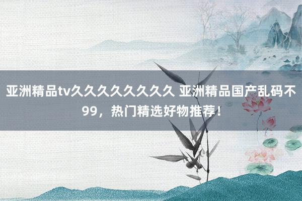 亚洲精品tv久久久久久久久久 亚洲精品国产乱码不99，热门精选好物推荐！