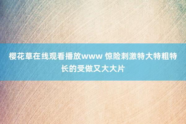 樱花草在线观看播放www 惊险刺激特大特粗特长的受做又大大片