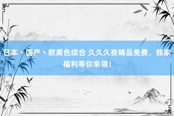 日本丶国产丶欧美色综合 久久久夜精品免费，独家福利等你来领！