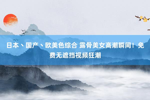 日本丶国产丶欧美色综合 露骨美女高潮瞬间！免费无遮挡视频狂潮