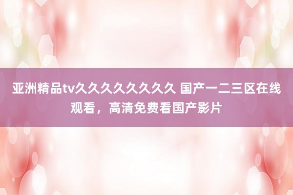 亚洲精品tv久久久久久久久久 国产一二三区在线观看，高清免费看国产影片